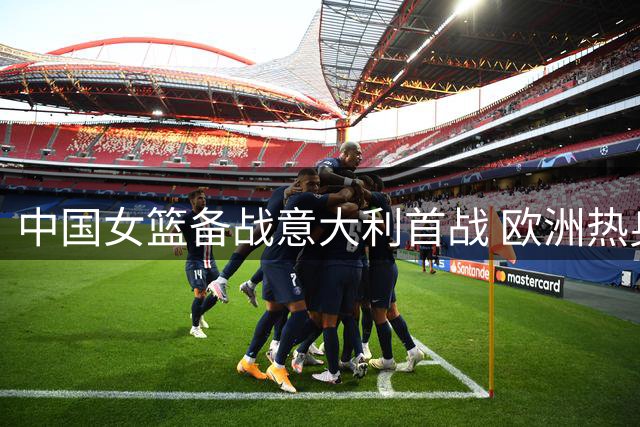中国女篮备战意大利首战 欧洲热身赛即将打响