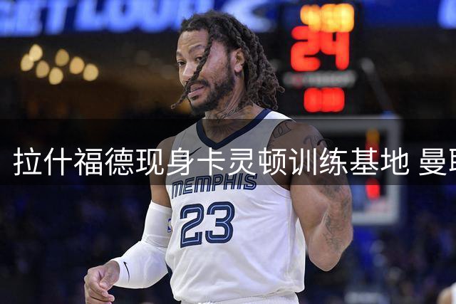 拉什福德现身卡灵顿训练基地 曼联核心或拒绝海外邀约