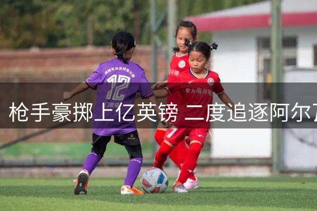 枪手豪掷上亿英镑 二度追逐阿尔瓦雷斯