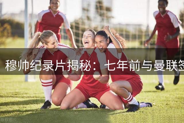 穆帅纪录片揭秘：七年前与曼联签约后反悔 弗格森亲述深夜痛哭电话